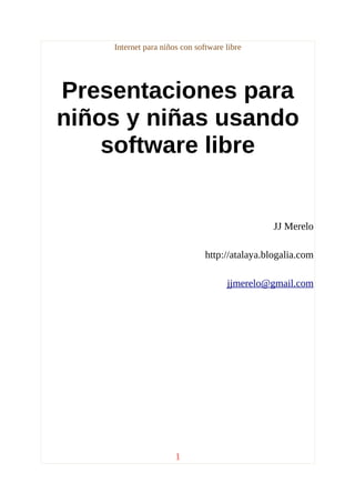 Internet para niños con software libre




Presentaciones para
niños y niñas usando
    software libre


                                                JJ Merelo

                               http://atalaya.blogalia.com

                                     jjmerelo@gmail.com




                      1
 