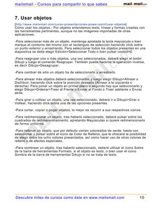 7. Usar objetos
[http://www.mailxmail.com/curso-presentaciones-power-point/usar-objetos]
Cómo usar los objetos.- Por objetos entendemos texto, líneas y formas creadas con
las herramientas pertinentes, aunque no las imágenes importadas de otras
aplicaciones.
-Para seleccionar más de un objeto, mantenga apretada la tecla mayúscula o bien
marque el contorno del mismo con el rectángulo de selección haciendo click sobre
un punto exterior y arrastrando. Para seleccionar todos los objetos presentes en una
diapositiva se debe elegir Edición>Seleccionar Todo o bien pulsar control+E
-Para reagrupar uno o más objetos, una vez seleccionados, deberá elegir el botón
Dibujo y luego el comando Reagrupar. También puede hacerse la operación inversa,
es decir Dibujo>Desagrupar.
-Para cambiar de sitio un objeto ha de seleccionarlo y arrastrarlo
-Para alinear más objetos deberá seleccionarlos y luego elegir Dibujo>Alinear o
Distribuir, haciendo click sobre la posición deseada (Alinear a la izquierda o
derecha). Para poner un objeto en primer plano o segundo hay que seleccionarlo y
elegir Dibujo>Ordenar>Traer al Frente o Enviar al Fondo o Traer adelante o Enviar
atrás.
-Para girar o voltear un objeto, una vez seleccionado, deberá ir a Dibujo>Girar o
Voltear, haciendo click sobre una de las opciones presentes.
-Para cortar, copiar o pegar objetos, lo mejor es recurrir a sus respectivos iconos.
-Para redimensionar un objeto, tras haberlo seleccionado, deberá pulsar sobre los
cuadrados de redimensionamiento, apretando Mayúsculas si quiere redimensionarlo
de forma uniforme.
-Para rellenar un objeto, que por defecto vienen coloreados de verde, basta con
seleccionar y pulsar sobre el icono de Color de Relleno, que le ofrecerá la posibilidad
de elegir entre los ocho colores presentados, así como hacer uso de otros colores de
relleno o de efectos especiales.
-Para sombrear un objeto, tras haberlo seleccionado, deberá utilizar el icono Sobre
de la barra de herramientas Formato, si el objeto es texto, o bien usar el icono
Sombra de la barra de herramientas Dibujo si no se trata de texto.
Descubre miles de cursos como éste en www.mailxmail.com 10
mailxmail - Cursos para compartir lo que sabes
 