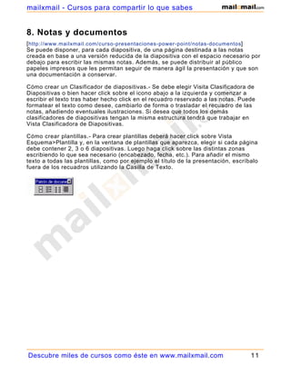 8. Notas y documentos
[http://www.mailxmail.com/curso-presentaciones-power-point/notas-documentos]
Se puede disponer, para cada diapositiva, de una página destinada a las notas
creada en base a una versión reducida de la diapositiva con el espacio necesario por
debajo para escribir las mismas notas. Además, se puede distribuir al público
papeles impresos que les permitan seguir de manera ágil la presentación y que son
una documentación a conservar.
Cómo crear un Clasificador de diapositivas.- Se debe elegir Visita Clasificadora de
Diapositivas o bien hacer click sobre el icono abajo a la izquierda y comenzar a
escribir el texto tras haber hecho click en el recuadro reservado a las notas. Puede
formatear el texto como desee, cambiarlo de forma o trasladar el recuadro de las
notas, añadiendo eventuales ilustraciones. Si desea que todos los demás
clasificadores de diapositivas tengan la misma estructura tendrá que trabajar en
Vista Clasificadora de Diapositivas.
Cómo crear plantillas.- Para crear plantillas deberá hacer click sobre Vista
Esquema>Plantilla y, en la ventana de plantillas que aparezca, elegir si cada página
debe contener 2, 3 o 6 diapositivas. Luego haga click sobre las distintas zonas
escribiendo lo que sea necesario (encabezado, fecha, etc.). Para añadir el mismo
texto a todas las plantillas, como por ejemplo el título de la presentación, escríbalo
fuera de los recuadros utilizando la Casilla de Texto.
Descubre miles de cursos como éste en www.mailxmail.com 11
mailxmail - Cursos para compartir lo que sabes
 