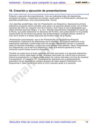 10. Creación y ejecución de presentaciones
[http://www.mailxmail.com/curso-presentaciones-power-point/creacion-ejecucion-presentaciones]
Creación y ejecución de presentaciones.- Una vez realizadas todas las diapositivas,
animados los textos, e insertados los sonidos, podrá pasar a la Presentación utilizando las
plantillas predefinidas o bien personalizándola. Vemos:
-Con plantillas predefinidas: elija Ver Presentación con Diapositiva. Aparecerá la primera
diapositiva ocupando toda la pantalla: para pasar a la siguiente deberá pulsar con el botón
izquierdo del ratón en cualquier sitio de la misma o bien sobre el menú desplegable que
ofrece distintas opciones (Seguir, Ir a, etc.). Resulta especialmente interesante la opción de
la Pluma, que podrá seleccionar en Opciones del Puntero, para poder escribir en la pantalla
evidenciando de tal manera las partes más fundamentales, pudiendo incluso cambiar el
color de la misma si lo desea (Opciones del Puntero>Color de la Pluma).
-Presentación personalizada: vaya a Ver Presentación con Diapositivas>Preparar
Presentación y seleccione las diapositivas que le interesen. En especial seleccione si las
diapositivas cambiarán cuando haga click con el ratón (Modalidad manual) o si pasarán
solas (A Intervalos Grabados), aunque eso ya lo veremos más adelante. Vaya a Presentación
con Diapositivas y se le abrirá la diapositiva y abajo a la derecha aparecerá un reloj
indicando cuanto tiempo durará la diapositiva.
También se puede tocar el botón izquierdo del ratón para pasar a la siguiente diapositiva,
haciendo lo mismo hasta llegar al final. Al acabar esta podrá ver cuál ha sido la duración
total de la presentación y si desea podrá grabar los nuevos intervalos a la hora de visualizar
la presentación. Si responde "Sí", la presentación aparecerá con el desplazamiento
automático de las diapositivas, siempre después de haber elegido Presentación con
Diapositivas o haber hecho click sobre el icono colocado abajo a la izquierda.
Descubre miles de cursos como éste en www.mailxmail.com 14
mailxmail - Cursos para compartir lo que sabes
 