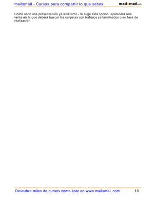 Cómo abrir una presentación ya existente.- Si elige esta opción, aparecerá una
venta en la que deberá buscar las carpetas con trabajos ya terminados o en fase de
realización.
Descubre miles de cursos como éste en www.mailxmail.com 18
mailxmail - Cursos para compartir lo que sabes
 