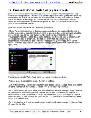 14. Presentaciones portátiles y para la web
[http://www.mailxmail.com/curso-presentaciones-power-point/presentaciones-portatiles-web]
Presentaciones portátiles.- No hay que olvidar la posibilidad de grabar el trabajo de
manera que se pueda visualizar en un ordenador que no tenga instalado el Power
Point. Para ello deberá elegir el comando de Archivo>Presentaciones Portátiles, y
seguir las indicaciones en las ventanas que se abran a continuación en Asistente
para Presentaciones Portátiles.
Con tal finalidad está esta bien recordar que deberá:
-Elegir Presentación Activa, si desea guardar aquella que ya estaba abierta elija la
unidad sobre la que guardar los datos. Elija si quiere incluir otros archivos adjuntos,
así como los caracteres True Type. También deberá elegir si quiere o no el
Visualizador (hágalo en caso de que el ordenador en el que se siga la presentación
no tengo instalado el programa). Seleccione Terminar, se comprimirá la
presentación y constará de dos archivos, Pngsetup.exe y Pres0.ppz. Para volver a
verlos, conviene copiarlos en una carpeta y luego hacer doble click sobre el archivo
ejecutable.
Presentación para la Web.- Para hacer un enlace hipertextual deberá:
-Acabar todas las diapositivas que formen el trabajo.
-Ver Vista Normal y seleccionar la palabra que desee activar. Luego, haga click sobre
el icono de Insertar Hipervínculo, o bien vaya a Insertar>Hipervínculo.
-En la ventana que se abra, haga click sobre el botón Archivo o Página Web existente
(superior) para adjuntar un archivo del que indicará su procedencia y nombre. Si
desea adjuntar una diapositiva al mismo trabajo deberá pulsar sobre Lugar de este
documento (en la ventana que se abra bastará con que elija la diapositiva que desee
de las que se le ofrece).
-En la diapositiva a la que llegue el enlace hipertextual crearemos un botón que lleve
al punto de partida.
Descubre miles de cursos como éste en www.mailxmail.com 19
mailxmail - Cursos para compartir lo que sabes
 
