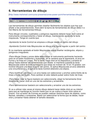 6. Herramientas de dibujo
[http://www.mailxmail.com/curso-presentaciones-power-point/herramientas-dibujo]
Las herramientas de dibujo permiten diseñar fácilmente los objetos que hay que
añadir a las presentaciones. Para abrir la barra de herramientas de dibujo debe ir a
Ver>Barra de herramientas>Dibujo.
Para dibujar círculos, cuadrados y polígonos regulares deberá hacer click sobre el
instrumento correspondiente y hacer el dibujo, manteniendo apretada la tecla
mayúscula. Tenga en cuenta que:
-Apretando la tecla Control se empieza a dibujar desde el centro del dibujo
-Apretando Control más Mayúsculas se dibuja una figura regular a partir del centro
Si no mantiene apretado el botón Mayúsculas podrá diseñar rectángulos, elipsis y
polígonos irregulares.
-Para dibujar líneas y arcos debe seleccionar el instrumento pertinente haciendo
click en el botón Autoforma y buscando, en la ventana que le aparecerá, el arco en
Forma y la línea en Líneas. Por lo tanto, haga click en la diapositiva y arrastre el
dibujo hasta obtener las dimensiones que desee: si mantiene pulsada la tecla
Mayúsculas sobre la línea conseguirá que estas se inclinen de 15 en 15 grados; con
Control dibujará una línea a partir del centro. Si aplica Mayúsculas al arco obtendrá
una circunferencia y si aplica la tecla Control obtendrá una elipsis.
-Para modificar una línea o un arco basta con seleccionar y pinchar sobre Estilo de la
línea o Estilo del Guión. Para cambiar el color deberá pulsar sobre Color de línea.
-Para hacer rotar la figura bastará con seleccionarla, elegir la herramienta Girar
libremente, hacer click en uno de los extremos y arrastrarla.
-Para redimensionar bastará con seleccionarla y arrastrar uno de los extremos.
Si va a utilizar más veces el mismo dibujo deberá hacer doble click en su interior
para que se mantenga en función hasta que no se vuelva a hacer click sobre el
mismo. Con el botón de Formas se pueden realizar distintos tipos de objetos, como
flechas, estrellas y conectores. Basta con seleccionar la forma que se desee, hacer
click y arrastrar hasta obtener el tamaño deseado.
Descubre miles de cursos como éste en www.mailxmail.com 8
mailxmail - Cursos para compartir lo que sabes
 