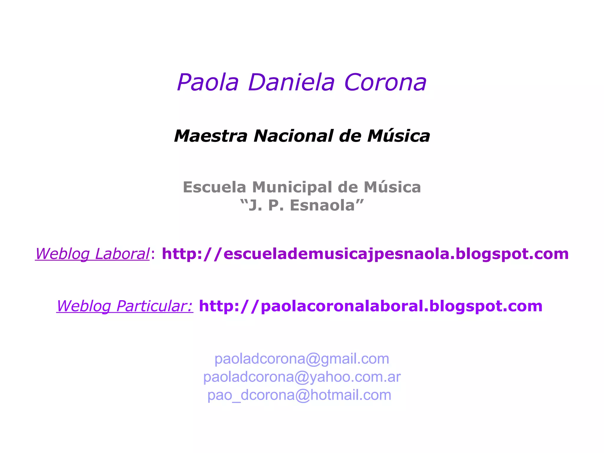 Paola Daniela Corona Maestra Nacional de Música Escuela Municipal de Música “J. P. Esnaola” Weblog Laboral :  http://escuelademusicajpesnaola.blogspot.com Weblog Particular:   http://paolacoronalaboral.blogspot.com [email_address] [email_address] [email_address]   