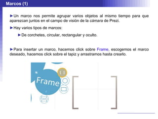 Marcos (1)

 ►Un marco nos permite agrupar varios objetos al mismo tiempo para que
 aparezcan juntos en el campo de visión de la cámara de Prezi.
 ►Hay varios tipos de marcos:
     ►De corchetes, circular, rectangular y oculto.


 ►Para insertar un marco, hacemos click sobre Frame, escogemos el marco
 deseado, hacemos click sobre el tapiz y arrastramos hasta crearlo.
 