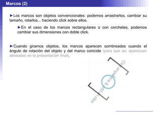 Marcos (2)

 ►Los marcos son objetos convencionales: podemos arrastrarlos, cambiar su
 tamaño, rotarlos... haciendo click sobre ellos.
     ►En el caso de los marcos rectangulares o con corchetes, podemos
     cambiar sus dimensiones con doble click.


 ►Cuando giramos objetos, los marcos aparecen sombreados cuando el
 ángulo de rotación del objeto y del marco coincide (para que así aparezcan
 alineados en la presentación final).
 