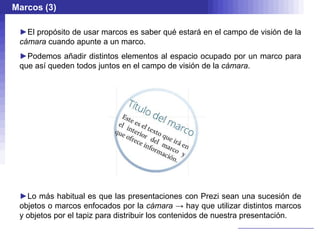 Marcos (3)

 ►El propósito de usar marcos es saber qué estará en el campo de visión de la
 cámara cuando apunte a un marco.
 ►Podemos añadir distintos elementos al espacio ocupado por un marco para
 que así queden todos juntos en el campo de visión de la cámara.




 ►Lo más habitual es que las presentaciones con Prezi sean una sucesión de
 objetos o marcos enfocados por la cámara → hay que utilizar distintos marcos
 y objetos por el tapiz para distribuir los contenidos de nuestra presentación.
 