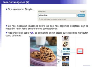 Insertar imágenes (2)

 ►Si buscamos en Google...




 ►Se nos mostrarán imágenes sobre las que nos podemos desplazar con la
 rueda del ratón hasta encontrar una que queramos.
 ►Haciendo click sobre Ok, se convertirá en un objeto que podemos manipular
 como otro más.
 