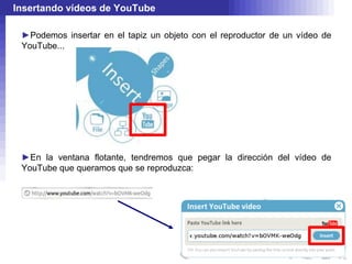 Insertando vídeos de YouTube

 ►Podemos insertar en el tapiz un objeto con el reproductor de un vídeo de
 YouTube...




 ►En la ventana flotante, tendremos que pegar la dirección del vídeo de
 YouTube que queramos que se reproduzca:
 