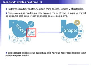 Insertando objetos de dibujo (1)

 ►Podemos introducir objetos de dibujo como flechas, círculos y otras formas.
 ►Estos objetos se pueden apuntar también por la cámara, aunque lo normal
 es utilizarlos para que se vean en el paso de un objeto a otro.




 ►Seleccionado el objeto que queremos, sólo hay que hacer click sobre el tapiz
 y arrastrar para crearlo.
 