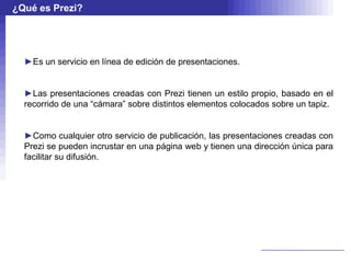 ¿Qué es Prezi?




  ►Es un servicio en línea de edición de presentaciones.


  ►Las presentaciones creadas con Prezi tienen un estilo propio, basado en el
  recorrido de una “cámara” sobre distintos elementos colocados sobre un tapiz.


  ►Como cualquier otro servicio de publicación, las presentaciones creadas con
  Prezi se pueden incrustar en una página web y tienen una dirección única para
  facilitar su difusión.
 