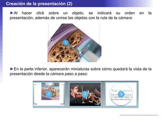 Creación de la presentación (2)

 ►Al hacer click sobre un objeto, se indicará su orden                  en   la
 presentación, además de unirse los objetos con la ruta de la cámara:




 ►En la parte inferior, aparecerán miniaturas sobre cómo quedará la vista de la
 presentación desde la cámara paso a paso:
 