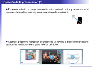 Creación de la presentación (3)

 ►Podemos añadir un paso intermedio más haciendo click y arrastrando el
 punto azul más claro que hay entre dos pasos de la cámara:




 ►Además, podemos reordenar los pasos de la cámara o bien eliminar alguno
 usando las miniaturas de la parte inferior del editor:
 