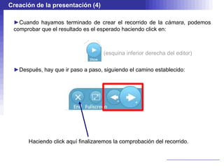 Creación de la presentación (4)

 ►Cuando hayamos terminado de crear el recorrido de la cámara, podemos
 comprobar que el resultado es el esperado haciendo click en:



                                    (esquina inferior derecha del editor)

 ►Después, hay que ir paso a paso, siguiendo el camino establecido:




      Haciendo click aquí finalizaremos la comprobación del recorrido.
 