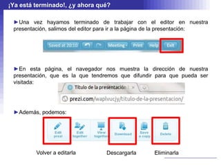 ¡Ya está terminado!, ¿y ahora qué?

 ►Una vez hayamos terminado de trabajar con el editor en nuestra
 presentación, salimos del editor para ir a la página de la presentación:




 ►En esta página, el navegador nos muestra la dirección de nuestra
 presentación, que es la que tendremos que difundir para que pueda ser
 visitada:




 ►Además, podemos:




         Volver a editarla         Descargarla       Eliminarla
 