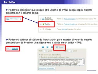 También...

 ►Podemos configurar que ningún otro usuario de Prezi pueda copiar nuestra
 presentación y editar la copia:




 ►Podemos obtener el código de incrustación para insertar el visor de nuestra
 presentación de Prezi en una página web a través de un editor HTML:
 
