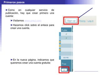 Primeros pasos

 ►Como       en  cualquier  servicio de
 publicación, hay que crear primero una
 cuenta:
    ►Visitamos www.prezi.com
    ►Hacemos click sobre el enlace para
    crear una cuenta.




    ►En la nueva página, indicamos que
    queremos crear una cuenta gratuita:
 