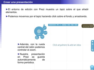 Crear una presentación

 ►El entorno de edición con Prezi muestra un tapiz sobre el que añadir
 elementos.
 ►Podemos movernos por el tapiz haciendo click sobre el fondo y arrastrando.




           ►Además, con la rueda
           central del ratón podemos
           controlar el zoom.
           ►Nuestra presentación
           en Prezi se guarda
           automáticamente    de
           forma periódica.
 