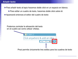 Añadir texto

 ►Para añadir texto al tapiz hacemos doble click en un espacio en blanco.
     ►Para editar un cuadro de texto, hacemos doble click sobre él.
 ►Aparecerá entonces el editor del cuadro de texto:




   Podemos controlar la alineación del texto
   en el cuadro así como utilizar viñetas.




                Prezi permite únicamente tres estilos para los cuadros de texto
 