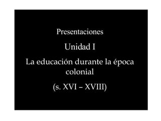 Presentaciones Unidad I La educación durante la época colonial (s. XVI – XVIII) 
