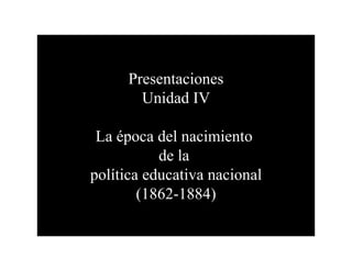 Presentaciones
        Unidad IV

 La época del nacimiento
           de la
política educativa nacional
        (1862-1884)
 