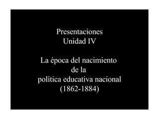 Presentaciones Unidad IV La época del nacimiento  de la  política educativa nacional (1862-1884) 