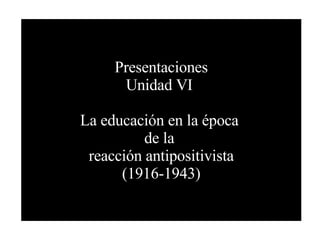Presentaciones Unidad VI  La educación en la época  de la  reacción antipositivista (1916-1943) 
