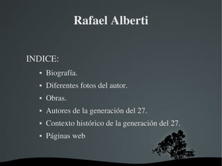   
Rafael Alberti
INDICE:
 Biografía.
 Diferentes fotos del autor.
 Obras.
 Autores de la generación del 27.
 Contexto histórico de la generación del 27.
 Páginas web
 