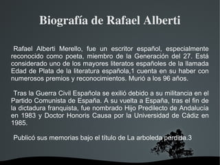   
Biografía de Rafael Alberti
Rafael Alberti Merello, fue un escritor español, especialmente
reconocido como poeta, miembro de la Generación del 27. Está
considerado uno de los mayores literatos españoles de la llamada
Edad de Plata de la literatura española,1 cuenta en su haber con
numerosos premios y reconocimientos. Murió a los 96 años.
Tras la Guerra Civil Española se exilió debido a su militancia en el
Partido Comunista de España. A su vuelta a España, tras el fin de
la dictadura franquista, fue nombrado Hijo Predilecto de Andalucía
en 1983 y Doctor Honoris Causa por la Universidad de Cádiz en
1985.
Publicó sus memorias bajo el título de La arboleda perdida.3
 