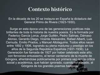   
Contexto histórico
En la década de los 20 se instaura en España la dictadura del
General Primo de Rivera (1923-1930).
Surge en esta época una de las generaciones poéticas más
brillantes de toda la historia de nuestra poesía. Es la formada por
Federico García Lorca, Jorge Guillén, Pedro Salinas, Dámaso
Alonso, Gerardo Diego, Vicente Aleixandre, Rafael Alberti, Luis
Cernuda, Emilio Prados, y Manuel Altolaguirre. Todos ellos nacen
entre 1892 y 1906, logrando su plena madurez y prestigio en los
años de la Segunda República Española (1931-1936). La
Generación fue llamada de 1927 por haber celebrado este año,
con fervoroso entusiasmo, el tercer centenario de la muerte de
Góngora, afrentándose públicamente por primera vez con la crítica
social y académica, que habían ignorado, cuando no atacado, al
Góngora de los grandes poemas barrocos.
 