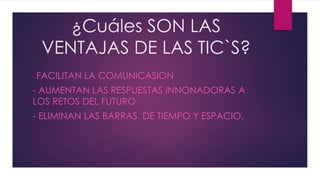 ¿Cuáles SON LAS
VENTAJAS DE LAS TIC`S?
- FACILITAN LA COMUNICASION
- AUMENTAN LAS RESPUESTAS INNONADORAS A
LOS RETOS DEL FUTURO
- ELIMINAN LAS BARRAS DE TIEMPO Y ESPACIO.
 