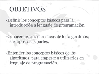 OBJETIVOS
-Definir los conceptos básicos para la
  introducción a lenguaje de programación.

-Conocer las características de los algoritmos;
  sus tipos y sus partes.

-Entender los conceptos básicos de los
  algoritmos, para empezar a utilizarlos en
  lenguaje de programación.
 