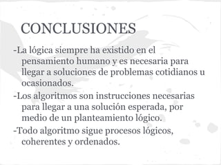 CONCLUSIONES
-La lógica siempre ha existido en el
  pensamiento humano y es necesaria para
  llegar a soluciones de problemas cotidianos u
  ocasionados.
-Los algoritmos son instrucciones necesarias
  para llegar a una solución esperada, por
  medio de un planteamiento lógico.
-Todo algoritmo sigue procesos lógicos,
  coherentes y ordenados.
 
