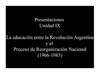 Presentaciones  Unidad IX La educación entre la Revolución Argentina y el  Proceso de Reorganización Nacional (1966-1983) 