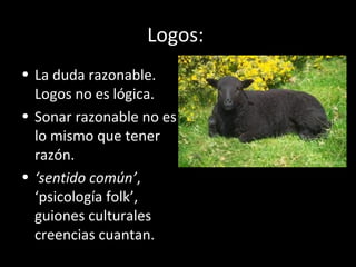 Logos:
• La duda razonable.
Logos no es lógica.
• Sonar razonable no es
lo mismo que tener
razón.
• ‘sentido común’,
‘psicología folk’,
guiones culturales
creencias cuantan.
 