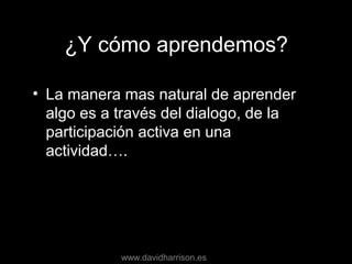 ¿Y cómo aprendemos?
• La manera mas natural de aprender
algo es a través del dialogo, de la
participación activa en una
actividad….
www.davidharrison.es
 