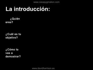 La introducción:
¿Quién
eres?
¿Cuál es tu
objetivo?
¿Cómo lo
vas a
demostrar?
www.casapygmalion.com
www.davidharrison.es
 
