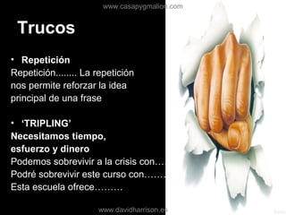 Trucos
• Repetición
Repetición........ La repetición
nos permite reforzar la idea
principal de una frase
• ‘TRIPLING’
Necesitamos tiempo,
esfuerzo y dinero
Podemos sobrevivir a la crisis con………
Podré sobrevivir este curso con………
Esta escuela ofrece………
www.casapygmalion.com
www.davidharrison.es
 