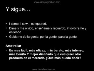 Y sigue…
• I came, I saw, I conquered.
• Dime y me olvido, enséñame y recuerdo, involúcrame y
entiendo
• Gobierno de la gente, por la gente, para la gente
Ametrallar
• Es mas fácil, más eficaz, más barato, más intenso,
más bonito Y mejor diseñado que cualquier otro
producto en el mercado ¿Qué más puedo decir?
www.casapygmalion.com
www.davidharrison.es
 