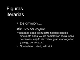 Figuras
literarias
• De omisión….
ejemplo de zeugma
‘Frisaba la edad de nuestro hidalgo con los
cincuenta años; era de complexión recia, seco
de carnes, enjuto de rostro, gran madrugador
y amigo de la caza.’.
• O asindéton: Veni, vidi, vici
 