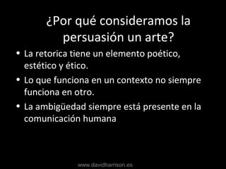 Why Art?
• La retorica tiene un elemento poético,
estético y ético.
• Lo que funciona en un contexto no siempre
funciona en otro.
• La ambigüedad siempre está presente en la
comunicación humana
¿Por qué consideramos la
persuasión un arte?
www.davidharrison.es
 