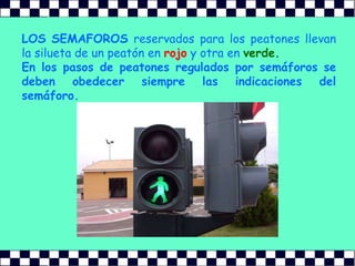 LOS SEMAFOROS reservados para los peatones llevan la silueta de un peatón enrojoy otra enverde. En los pasos de peatones regulados por semáforos se deben obedecer siempre las indicaciones del semáforo.