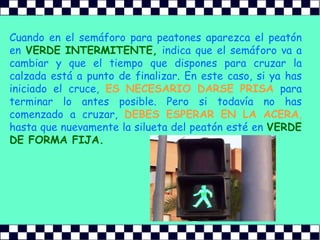 Cuando en el semáforo para peatones aparezca el peatón enVERDE INTERMITENTE,indica que el semáforo va a cambiar y que el tiempo que dispones para cruzar la calzada está a punto de finalizar. En este caso, si ya has iniciado el cruce,ES NECESARIO DARSE PRISApara terminar lo antes posible. Pero si todavía no has comenzado a cruzar,DEBES ESPERAR EN LA ACERA,hasta que nuevamente la silueta del peatón esté enVERDE DE FORMA FIJA.