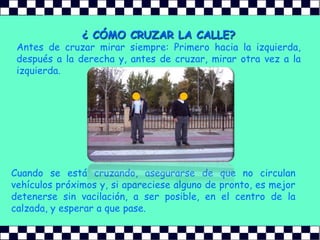 ¿ CÓMO CRUZAR LA CALLE?Antes de cruzar mirar siempre: Primero hacia la izquierda, después a la derecha y, antes de cruzar, mirar otra vez a la izquierda.Cuando se está cruzando, asegurarse de que no circulan vehículos próximos y, si apareciese alguno de pronto, es mejor detenerse sin vacilación, a ser posible, en el centro de la calzada, y esperar a que pase.