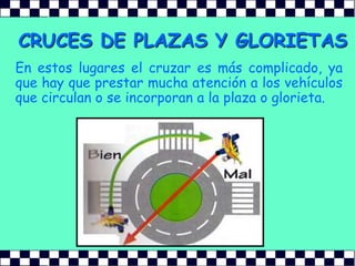 CRUCES DE PLAZAS Y GLORIETASEn estos lugares el cruzar es más complicado, ya que hay que prestar mucha atención a los vehículos que circulan o se incorporan a la plaza o glorieta.