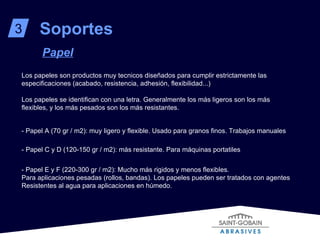 Soportes 3 Papel - Papel A (70 gr / m2): muy ligero y flexible. Usado para granos finos. Trabajos manuales  - Papel C y D (120-150 gr / m2): más resistante. Para máquinas portatiles - Papel E y F (220-300 gr / m2): Mucho más rigidos y menos flexibles. Para aplicaciones pesadas (rollos, bandas). Los papeles pueden ser tratados con agentes  Resistentes al agua para aplicaciones en húmedo. Los papeles son productos muy tecnicos diseñados para cumplir estrictamente las especificaciones (acabado, resistencia, adhesión, flexibilidad...) Los papeles se identifican con una letra. Generalmente los más ligeros son los más flexibles, y los más pesados son los más resistantes. 