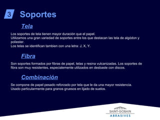 Soportes 3 Tela Los soportes de tela tienen mayor duración que el papel. Utilizamos una gran variedad de soportes entre los que destacan las tela de algódon y poliester. Los telas se identifican tambien con una letra: J, X, Y. Fibra Son soportes formados por fibras de papel, telas y resina vulcanizadas. Los soportes de fibra son muy resistentes, especialemente utilizados en desbaste con discos. Combinación Se compone de papel pesado reforzado por tela que le da una mayor resistencia. Usado particularmente para granos gruesos en lijado de suelos. 