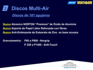 2 Discos Multi-Air Discos de 181 agujeros Nuevo   Abrasivo NORTON “Premium” de Óxido de Aluminio  Nuevo   Soporte de Papel Látex Reforzado con fibras.   Nuevo   Anti-Embozante de Estearato de Zinc  en base acuosa.   Granulometría:   P80 a P800 - Norgrip   P 320 a P1500 - Soft-Touch 