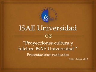 “Proyecciones cultura y
folclore ISAE Universidad “
   Presentaciones realizadas
                           Abril - Mayo 2012
 