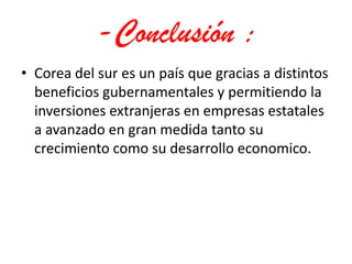 -Conclusión :Corea del sur es un país que gracias a distintos beneficios gubernamentales y permitiendo la inversiones extranjeras en empresas estatales a avanzado en gran medida tanto su crecimiento como su desarrollo economico.